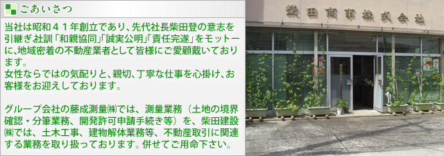 当社は昭和４１年創立であり、先代社長柴田登の意志を引継ぎ、社訓 「和親協同」「誠実公明」「責任完遂」をモットーに、地域密着の不動産業者として皆様にご愛顧戴いております。女性ならではの気配りと、親切、丁寧な仕事を心掛け、お客様をお迎えしております。グループ会社の藤成測量㈱では、測量業務（土地の境界確認・分筆業務、開発許可申請手続き等）を、柴田建設㈱では、土木工事、建物解体業務等、不動産取引に関連する業務を取り扱っております。 併せてご用命下さい。